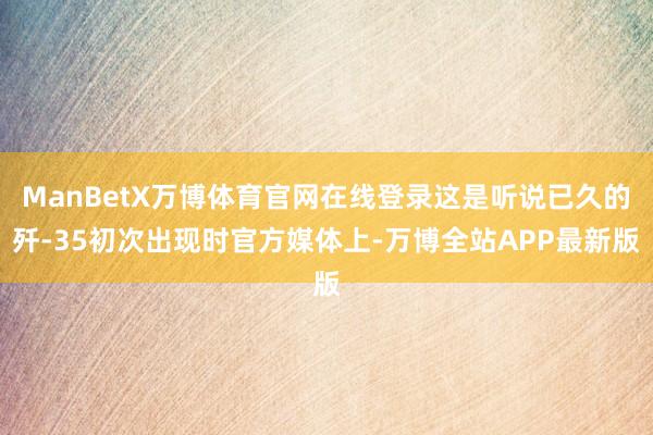 ManBetX万博体育官网在线登录这是听说已久的歼-35初次出现时官方媒体上-万博全站APP最新版