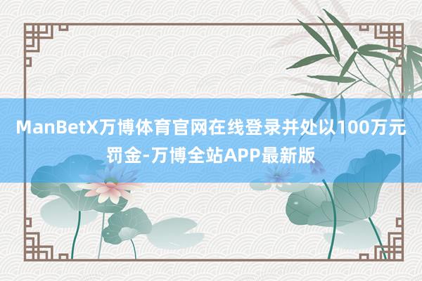 ManBetX万博体育官网在线登录并处以100万元罚金-万博全站APP最新版