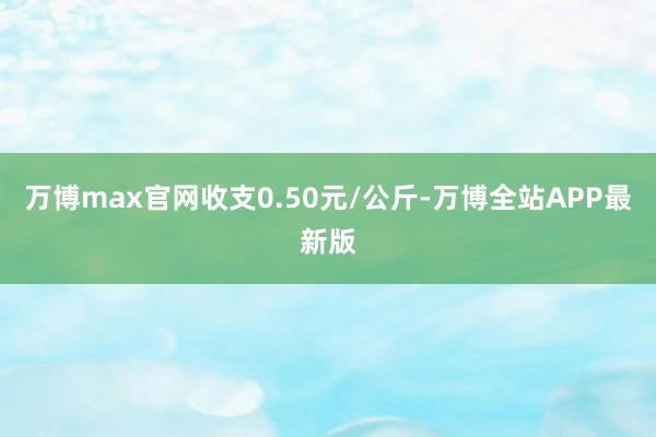 万博max官网收支0.50元/公斤-万博全站APP最新版
