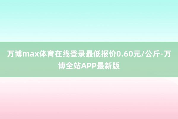万博max体育在线登录最低报价0.60元/公斤-万博全站APP最新版