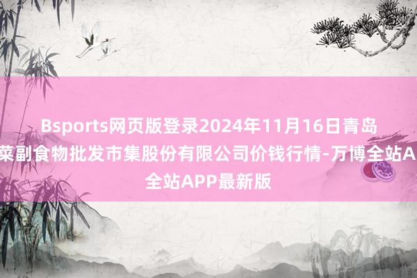 Bsports网页版登录2024年11月16日青岛抚顺道蔬菜副食物批发市集股份有限公司价钱行情-万博全站APP最新版
