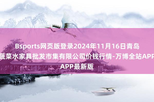 Bsports网页版登录2024年11月16日青岛市城阳蔬菜水家具批发市集有限公司价钱行情-万博全站APP最新版