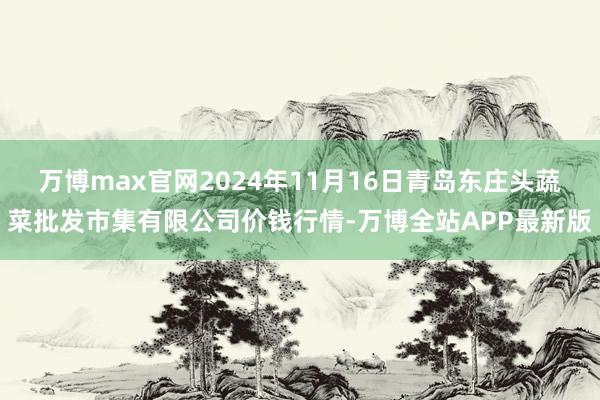 万博max官网2024年11月16日青岛东庄头蔬菜批发市集有限公司价钱行情-万博全站APP最新版
