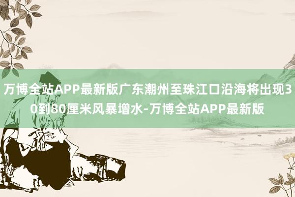 万博全站APP最新版广东潮州至珠江口沿海将出现30到80厘米风暴增水-万博全站APP最新版