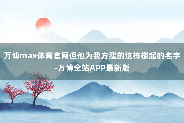 万博max体育官网但他为我方建的这栋楼起的名字-万博全站APP最新版