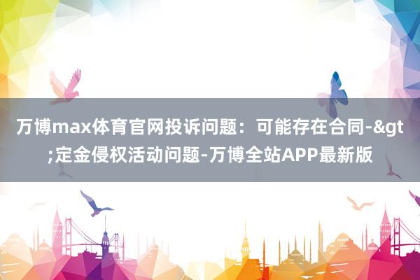 万博max体育官网投诉问题：可能存在合同->定金侵权活动问题-万博全站APP最新版