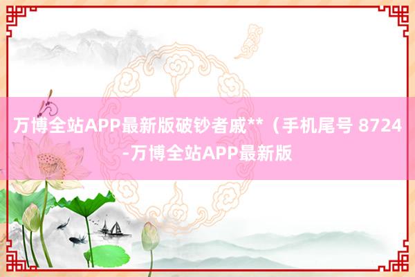 万博全站APP最新版破钞者戚**（手机尾号 8724-万博全站APP最新版
