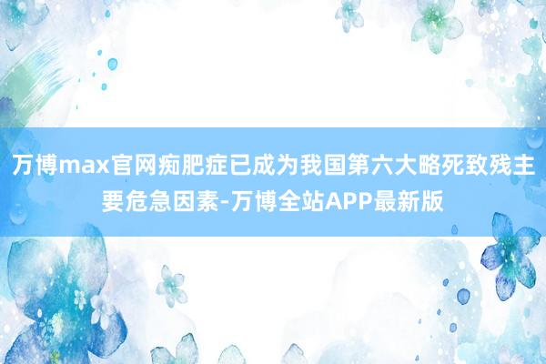 万博max官网痴肥症已成为我国第六大略死致残主要危急因素-万博全站APP最新版