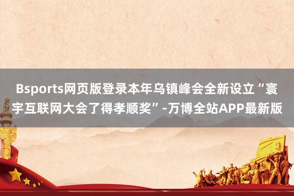 Bsports网页版登录本年乌镇峰会全新设立“寰宇互联网大会了得孝顺奖”-万博全站APP最新版