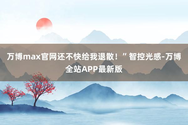 万博max官网还不快给我退散！”智控光感-万博全站APP最新版