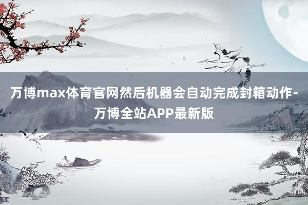 万博max体育官网然后机器会自动完成封箱动作-万博全站APP最新版