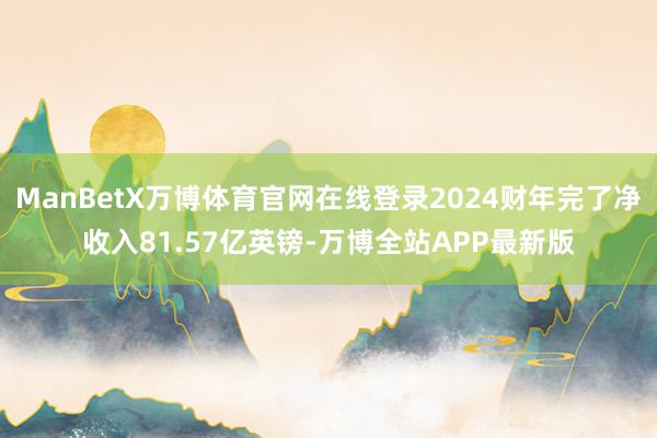 ManBetX万博体育官网在线登录2024财年完了净收入81.57亿英镑-万博全站APP最新版