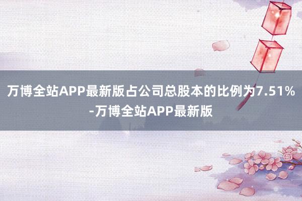 万博全站APP最新版占公司总股本的比例为7.51%-万博全站APP最新版