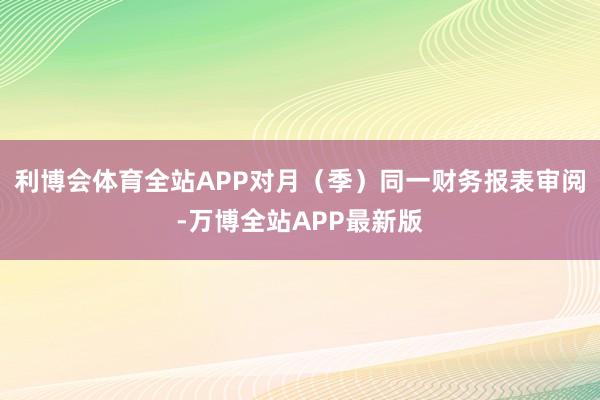 利博会体育全站APP对月（季）同一财务报表审阅-万博全站APP最新版