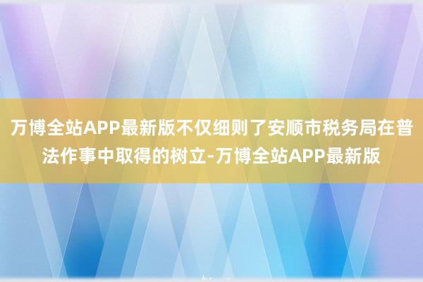 万博全站APP最新版不仅细则了安顺市税务局在普法作事中取得的树立-万博全站APP最新版