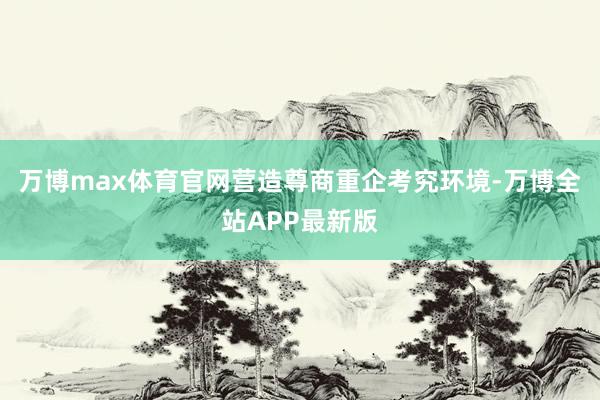 万博max体育官网营造尊商重企考究环境-万博全站APP最新版