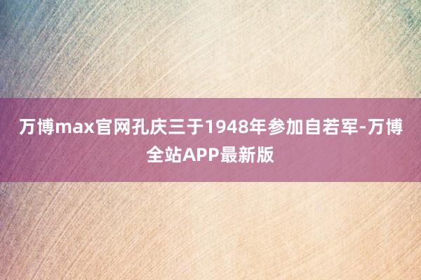万博max官网孔庆三于1948年参加自若军-万博全站APP最新版