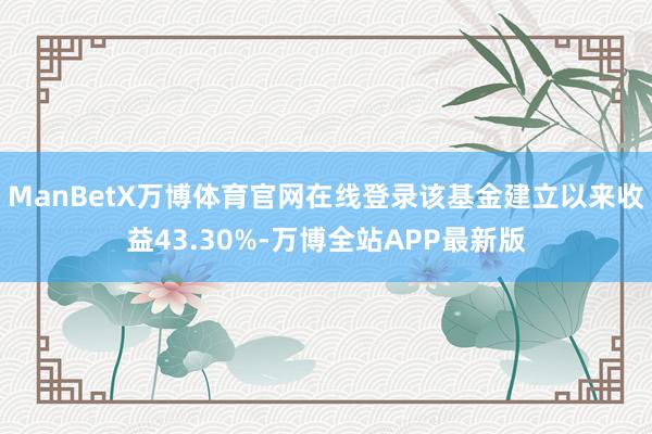 ManBetX万博体育官网在线登录该基金建立以来收益43.30%-万博全站APP最新版