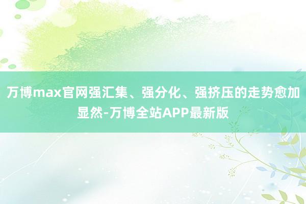 万博max官网强汇集、强分化、强挤压的走势愈加显然-万博全站APP最新版