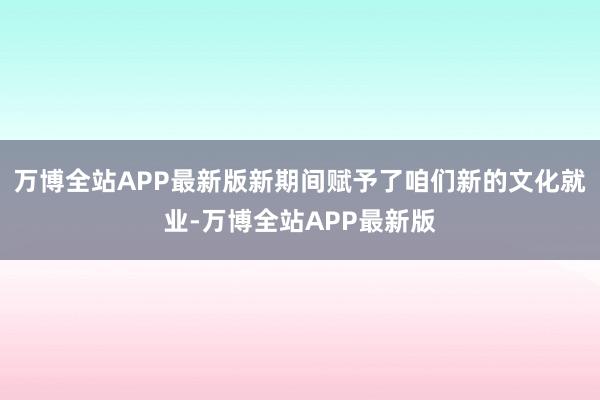 万博全站APP最新版新期间赋予了咱们新的文化就业-万博全站APP最新版