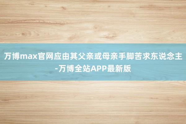 万博max官网应由其父亲或母亲手脚苦求东说念主-万博全站APP最新版