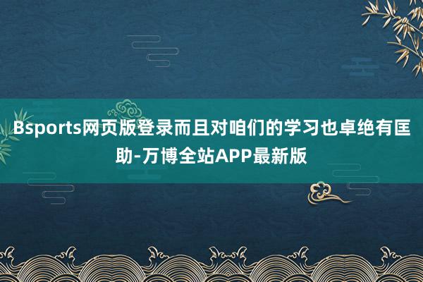 Bsports网页版登录而且对咱们的学习也卓绝有匡助-万博全站APP最新版