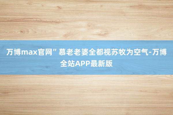 万博max官网”慕老老婆全都视苏牧为空气-万博全站APP最新版