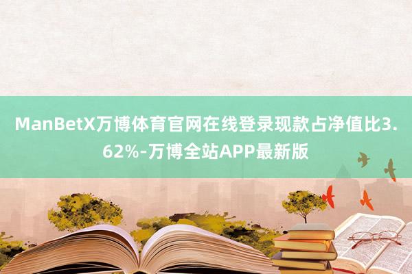 ManBetX万博体育官网在线登录现款占净值比3.62%-万博全站APP最新版