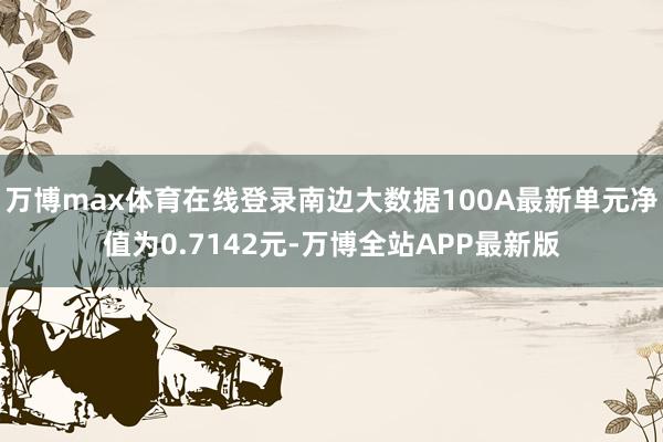 万博max体育在线登录南边大数据100A最新单元净值为0.7142元-万博全站APP最新版