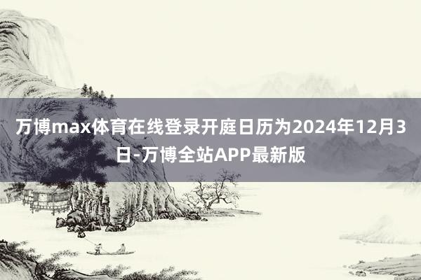 万博max体育在线登录开庭日历为2024年12月3日-万博全站APP最新版
