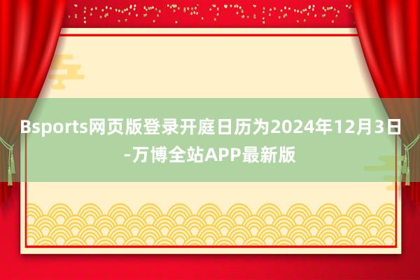 Bsports网页版登录开庭日历为2024年12月3日-万博全站APP最新版