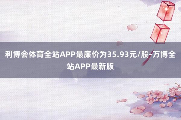 利博会体育全站APP最廉价为35.93元/股-万博全站APP最新版