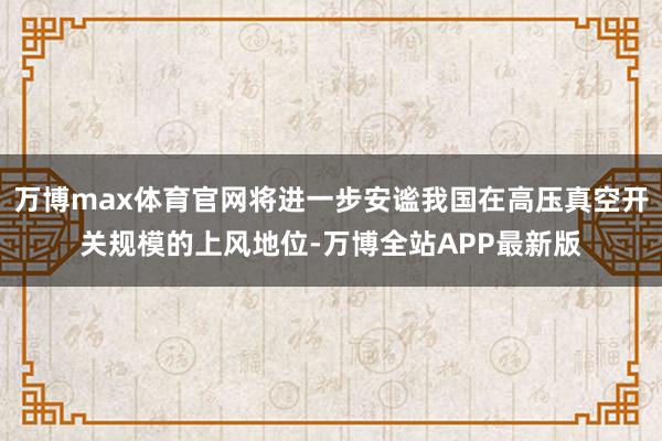 万博max体育官网将进一步安谧我国在高压真空开关规模的上风地位-万博全站APP最新版