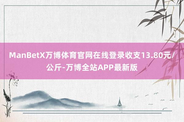 ManBetX万博体育官网在线登录收支13.80元/公斤-万博全站APP最新版