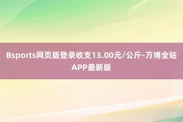 Bsports网页版登录收支13.00元/公斤-万博全站APP最新版