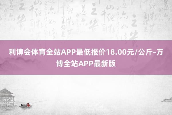 利博会体育全站APP最低报价18.00元/公斤-万博全站APP最新版