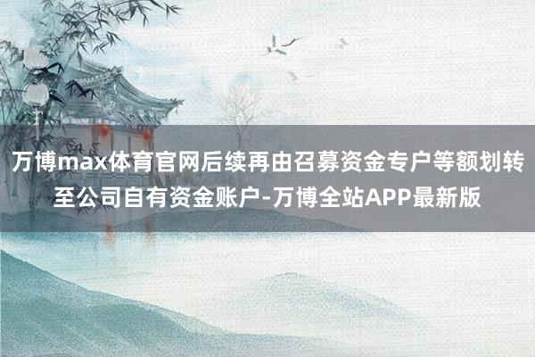 万博max体育官网后续再由召募资金专户等额划转至公司自有资金账户-万博全站APP最新版