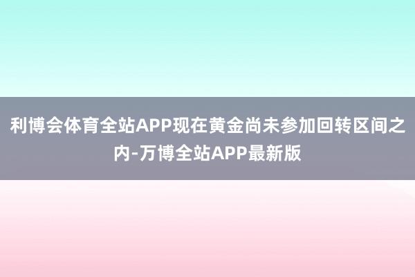 利博会体育全站APP现在黄金尚未参加回转区间之内-万博全站APP最新版