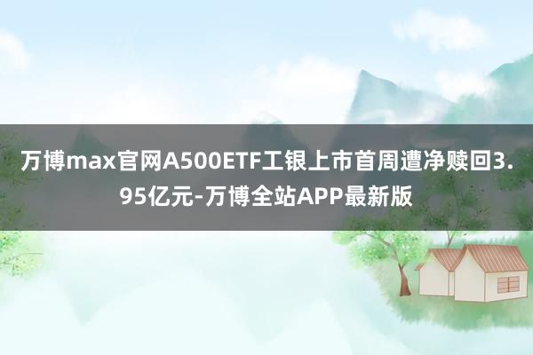 万博max官网A500ETF工银上市首周遭净赎回3.95亿元-万博全站APP最新版