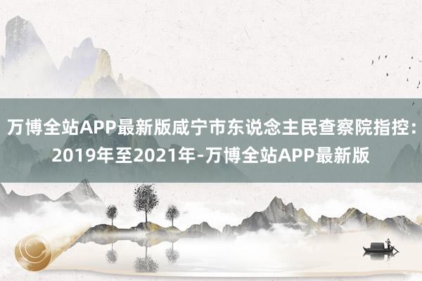 万博全站APP最新版咸宁市东说念主民查察院指控：2019年至2021年-万博全站APP最新版