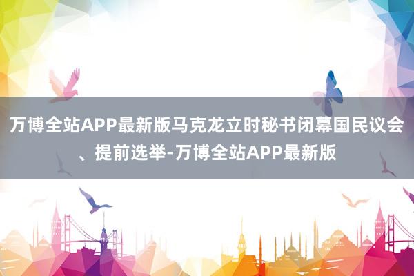 万博全站APP最新版马克龙立时秘书闭幕国民议会、提前选举-万博全站APP最新版