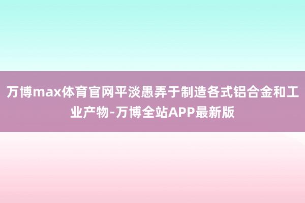 万博max体育官网平淡愚弄于制造各式铝合金和工业产物-万博全站APP最新版