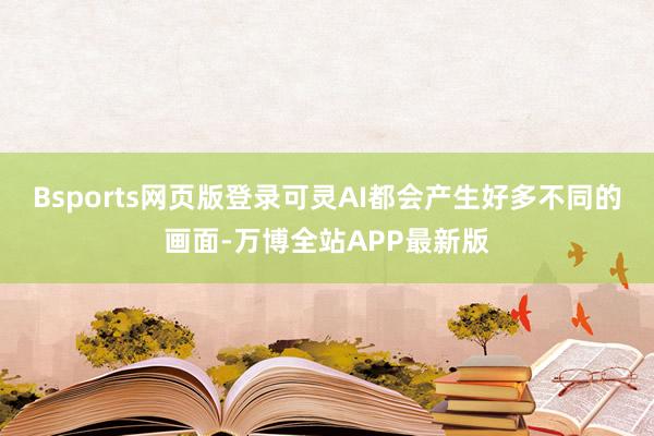 Bsports网页版登录可灵AI都会产生好多不同的画面-万博全站APP最新版