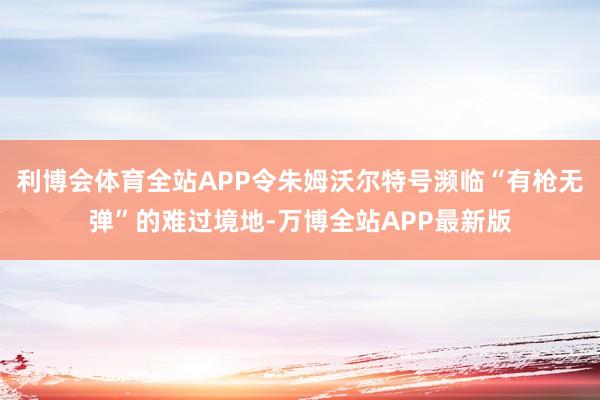 利博会体育全站APP令朱姆沃尔特号濒临“有枪无弹”的难过境地-万博全站APP最新版
