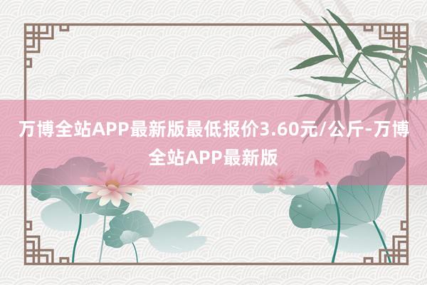 万博全站APP最新版最低报价3.60元/公斤-万博全站APP最新版