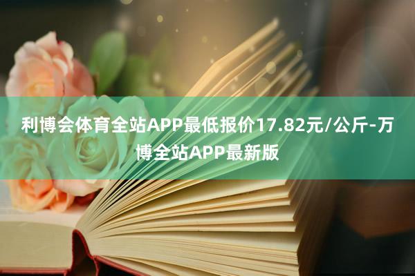 利博会体育全站APP最低报价17.82元/公斤-万博全站APP最新版