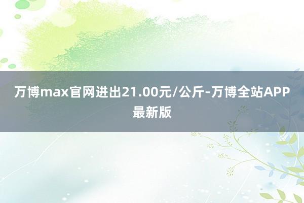 万博max官网进出21.00元/公斤-万博全站APP最新版