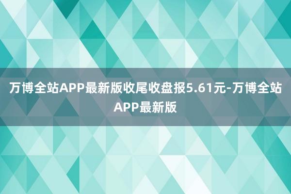 万博全站APP最新版收尾收盘报5.61元-万博全站APP最新版