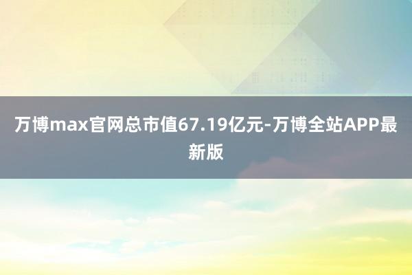 万博max官网总市值67.19亿元-万博全站APP最新版