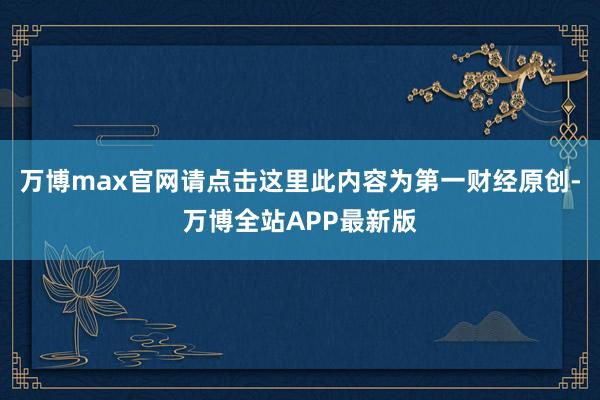 万博max官网请点击这里此内容为第一财经原创-万博全站APP最新版